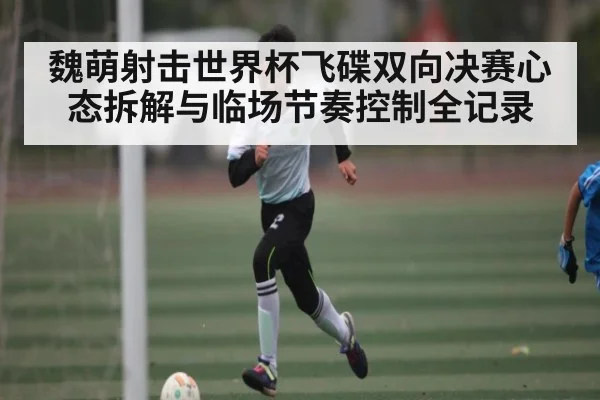 魏萌射击世界杯飞碟双向决赛心态拆解与临场节奏控制全记录